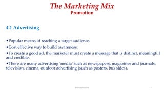 The Marketing Mix
Promotion
4.1 Advertising
•Popular means of reaching a target audience.
•Cost effective way to build awareness.
•To create a good ad, the marketer must create a message that is distinct, meaningful
and credible.
•There are many advertising 'media' such as newspapers, magazines and journals,
television, cinema, outdoor advertising (such as posters, bus sides).
Ahmed Ghoniem 117
 