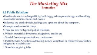 The Marketing Mix
Promotion
4.3 Public Relations
•Used to obtain favorable publicity, building good corporate image and handling
unfavorable rumors, stories and events
•Influence the public beliefs, feelings and opinions about the company .
•Mass promotion tool & cheap
•There are several types of public relations :
a. Written material as brochures, magazines, articles etc
b. Special Events as presentations, conferences
c. Public Service Activities as donating money, volunteers or resources to activities
designed to a social cause
d. Speeches as giving talks
Ahmed Ghoniem 121
 