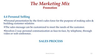 The Marketing Mix
Promotion
4.4 Personal Selling
•Personal presentation by the firm’s sales force for the purpose of making sales &
building customer relations
•The sales message can be customized to meet the needs of the customer.
•Involves 2 way personal communication as face-to-face, by telephone, through
video or web conference.
SALES PROCESS
Ahmed Ghoniem 122
 