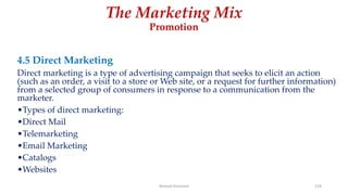 The Marketing Mix
Promotion
4.5 Direct Marketing
Direct marketing is a type of advertising campaign that seeks to elicit an action
(such as an order, a visit to a store or Web site, or a request for further information)
from a selected group of consumers in response to a communication from the
marketer.
•Types of direct marketing:
•Direct Mail
•Telemarketing
•Email Marketing
•Catalogs
•Websites
Ahmed Ghoniem 124
 