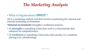 The Marketing Analysis
• What is Organization’s SWOT ?
•It is a marketing analysis tool that involves monitoring the external and
internal marketing environment.
•Internal environment (strengths / weakness) analysis:
• A strength is something a firm does well or a characteristic that
enhances its competitiveness.
• A weakness is something a firm lacks, does poorly, or a condition
placing it at a disadvantage
Ahmed Ghoniem 131
 