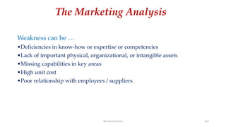 The Marketing Analysis
Weakness can be …
•Deficiencies in know-how or expertise or competencies
•Lack of important physical, organizational, or intangible assets
•Missing capabilities in key areas
•High unit cost
•Poor relationship with employees / suppliers
Ahmed Ghoniem 133
 