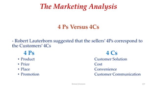 The Marketing Analysis
4 Ps Versus 4Cs
- Robert Lauterborn suggested that the sellers’ 4Ps correspond to
the Customers’ 4Cs
4 Ps 4 Cs
• Product Customer Solution
• Price Cost
• Place Convenience
• Promotion Customer Communication
Ahmed Ghoniem 137
 
