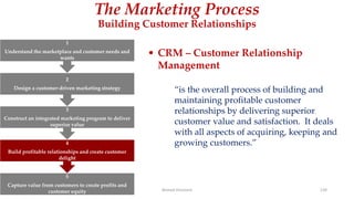 The Marketing Process
Building Customer Relationships
• CRM – Customer Relationship
Management
“is the overall process of building and
maintaining profitable customer
relationships by delivering superior
customer value and satisfaction. It deals
with all aspects of acquiring, keeping and
growing customers.”
5
Capture value from customers to create profits and
customer equity
4
Build profitable relationships and create customer
delight
3
Construct an integrated marketing program to deliver
superior value
2
Design a customer-driven marketing strategy
1
Understand the marketplace and customer needs and
wants
Ahmed Ghoniem 139
 