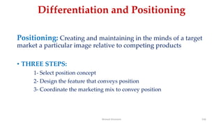 Differentiation and Positioning
Positioning: Creating and maintaining in the minds of a target
market a particular image relative to competing products
• THREE STEPS:
1- Select position concept
2- Design the feature that conveys position
3- Coordinate the marketing mix to convey position
Ahmed Ghoniem 156
 