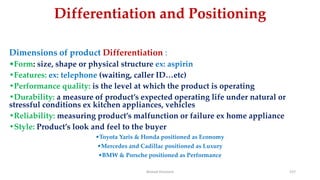 Differentiation and Positioning
Dimensions of product Differentiation :
•Form: size, shape or physical structure ex: aspirin
•Features: ex: telephone (waiting, caller ID…etc)
•Performance quality: is the level at which the product is operating
•Durability: a measure of product’s expected operating life under natural or
stressful conditions ex kitchen appliances, vehicles
•Reliability: measuring product’s malfunction or failure ex home appliance
•Style: Product’s look and feel to the buyer
•Toyota Yaris & Honda positioned as Economy
•Mercedes and Cadillac positioned as Luxury
•BMW & Porsche positioned as Performance
Ahmed Ghoniem 157
 