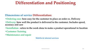 Differentiation and Positioning
Dimensions of service Differentiation:
•Ordering ease: how easy for the customer to place an order ex. Delivery
•Delivery: how well the product is delivered to the customer. Includes speed,
accuracy and care
•Installation : refers to the work done to make a product operational in location
•Customer Training
•Maintenance and repair
Mobile & internet services
Ahmed Ghoniem 162
 