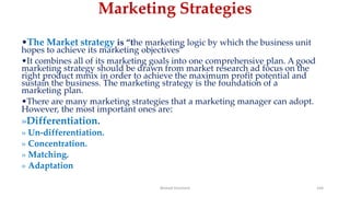 Marketing Strategies
•The Market strategy is “the marketing logic by which the business unit
hopes to achieve its marketing objectives”
•It combines all of its marketing goals into one comprehensive plan. A good
marketing strategy should be drawn from market research ad focus on the
right product mmix in order to achieve the maximum profit potential and
sustain the business. The marketing strategy is the foundation of a
marketing plan.
•There are many marketing strategies that a marketing manager can adopt.
However, the most important ones are:
»Differentiation.
» Un-differentiation.
» Concentration.
» Matching.
» Adaptation
Ahmed Ghoniem 164
 