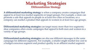 Marketing Strategies
Differentiation Strategy
A differentiated marketing strategy is when a company creates campaigns that
appeal to at least two market segments or target groups. For example, a store can
promote a sale that appeals to people in at least two cities or locations, or a
company can market a product that appeals to women in at least two age groups.
Differentiated marketing strategies can target many more than two segments;
shoe companies often create campaigns that appeal to both men and women in a
variety of age groups.
Differentiated marketing strategies can also use different messages in the same
campaign for different segments. For example, a retailer might market low cost to
a budget-conscious segment and product quality to an affluent market segment.
Ahmed Ghoniem 165
 