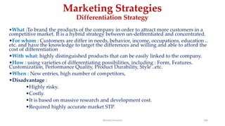 Marketing Strategies
Differentiation Strategy
•What :To brand the products of the company in order to attract more customers in a
competitive market. It is a hybrid strategy between un-deffrentiated and concentrated.
•For whom : Customers are differ in needs, behavior, income, occupations, education ..
etc. and have the knowledge to target the differences and willing and able to afford the
cost of differentiation
•With what: highly distinguished products that can be easily linked to the company.
•How : using varieties of differentiating possibilities, including : Form, Features.
Customization, Performance Quality, Product Durability, Style ..etc.
•When : New entries, high number of competitors,
•Disadvantage :
•Highly risky.
•Costly.
•It is based on massive research and development cost.
•Required highly accurate market STP.
Ahmed Ghoniem 166
 