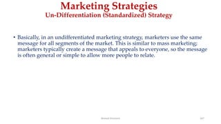 Marketing Strategies
Un-Differentiation (Standardized) Strategy
• Basically, in an undifferentiated marketing strategy, marketers use the same
message for all segments of the market. This is similar to mass marketing;
marketers typically create a message that appeals to everyone, so the message
is often general or simple to allow more people to relate.
Ahmed Ghoniem 167
 