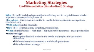 Marketing Strategies
Un-Differentiation (Standardized) Strategy
What :To build and develop a unified marketing mix to target different market
segments. (mass market approach).
•For whom : Customers are similar in needs, behavior, income, occupations,
education .. etc
•With what: Similar products.
•How : STP (segmentation, targeting, positioning).
•When : Similar needs – high tech – big number of resources – mass production
•Disadvantage :
•It suppose the similarities in the needs and neglect the customers’
differences
•It is based on massive research and development cost.
•It is a short term strategy.
Ahmed Ghoniem 168
 