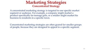 Marketing Strategies
Concentrated Strategy
A concentrated marketing strategy is targeted to one specific market
segment or audience. For example, a company might market a
product specifically for teenage girls, or a retailer might market his
business to residents in a specific town.
Concentrated marketing strategies are often geared for smaller groups
of people, because they are designed to appeal to a specific segment.
Ahmed Ghoniem 169
 