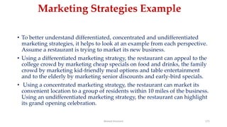 Marketing Strategies Example
• To better understand differentiated, concentrated and undifferentiated
marketing strategies, it helps to look at an example from each perspective.
Assume a restaurant is trying to market its new business.
• Using a differentiated marketing strategy, the restaurant can appeal to the
college crowd by marketing cheap specials on food and drinks, the family
crowd by marketing kid-friendly meal options and table entertainment
and to the elderly by marketing senior discounts and early-bird specials.
• Using a concentrated marketing strategy, the restaurant can market its
convenient location to a group of residents within 10 miles of the business.
Using an undifferentiated marketing strategy, the restaurant can highlight
its grand opening celebration.
Ahmed Ghoniem 171
 