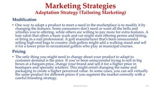 Marketing Strategies
Adaptation Strategy (Tailoring Marketing)
Modification
• One way to adapt a product to meet a need in the marketplace is to modify it by
changing the features. Some consumers don’t need or want all the bells and
whistles you’re offering, while others are willing to pay more for extra features. A
hair salon that offers a basic wash and cut might start offering perms and tinting,
or bring in a nail professional. A golf manufacturer that’s been unsuccessful
selling high-end bags to country club golfers might add a walking stand and sell
it for a lower price to recreational golfers who play at municipal courses.
Pricing
• The only thing you might need to change about your product to adapt to
customer demand is the price. If you’ve been unsuccessful trying to sell in big
boxes at a bargain price, change your brand and sell it for a higher price in
boutiques and specialty retailers. This might entail changing the name and
packaging to create a higher perceived value. In some cases, you can sell virtually
the same product for different prices if you segment the market correctly with a
careful branding strategy.
Ahmed Ghoniem 172
 
