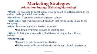 Marketing Strategies
Adaptation Strategy (Tailoring Marketing)
•What : the necessity to adopt a new strategy based on differentiation in the
culture in the potential new market.
•For whom : Customers are from different culture.
•With what: highly distinguished products that can be easily linked to the
company.
•How : Brand Adaptation – Product Adoption.
•Building new brand- acquire an existing one
•When : Entering new markets with different demographic different
culture.
•Disadvantage :
•Exposed to gain customer satisfaction
•Higher effort and cost to identified customer cultural preferences.
Ahmed Ghoniem 173
 