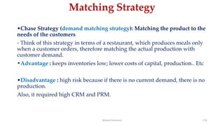 Matching Strategy
•Chase Strategy (demand matching strategy): Matching the product to the
needs of the customers
- Think of this strategy in terms of a restaurant, which produces meals only
when a customer orders, therefore matching the actual production with
customer demand.
•Advantage : keeps inventories low; lower costs of capital, production.. Etc
•Disadvantage : high risk because if there is no current demand, there is no
production.
Also, it required high CRM and PRM.
Ahmed Ghoniem 174
 