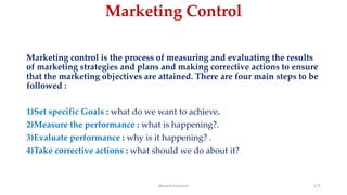 Marketing Control
Marketing control is the process of measuring and evaluating the results
of marketing strategies and plans and making corrective actions to ensure
that the marketing objectives are attained. There are four main steps to be
followed :
1)Set specific Goals : what do we want to achieve.
2)Measure the performance : what is happening?.
3)Evaluate performance : why is it happening? .
4)Take corrective actions : what should we do about it?
Ahmed Ghoniem 175
 