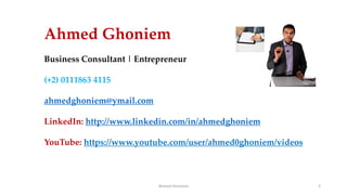 Ahmed Ghoniem 2
Ahmed Ghoniem
Business Consultant | Entrepreneur
(+2) 0111863 4115
ahmedghoniem@ymail.com
LinkedIn: http://www.linkedin.com/in/ahmedghoniem
YouTube: https://www.youtube.com/user/ahmed0ghoniem/videos
 