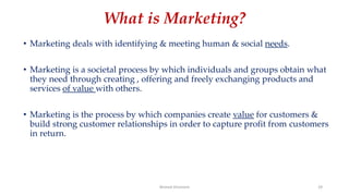 What is Marketing?
• Marketing deals with identifying & meeting human & social needs.
• Marketing is a societal process by which individuals and groups obtain what
they need through creating , offering and freely exchanging products and
services of value with others.
• Marketing is the process by which companies create value for customers &
build strong customer relationships in order to capture profit from customers
in return.
Ahmed Ghoniem 29
 