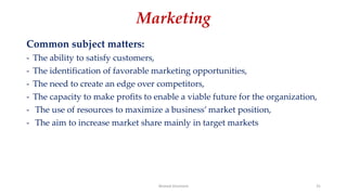Marketing
Common subject matters:
- The ability to satisfy customers,
- The identification of favorable marketing opportunities,
- The need to create an edge over competitors,
- The capacity to make profits to enable a viable future for the organization,
- The use of resources to maximize a business’ market position,
- The aim to increase market share mainly in target markets
Ahmed Ghoniem 31
 