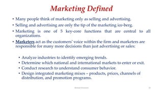 Marketing Defined
• Many people think of marketing only as selling and advertising.
• Selling and advertising are only the tip of the marketing ice-berg.
• Marketing is one of 5 key-core functions that are central to all
organizations.
• Marketers act as the customers’ voice within the firm and marketers are
responsible for many more decisions than just advertising or sales:
• Analyze industries to identify emerging trends.
• Determine which national and international markets to enter or exit.
• Conduct research to understand consumer behavior.
• Design integrated marketing mixes – products, prices, channels of
distribution, and promotion programs.
Ahmed Ghoniem 32
 
