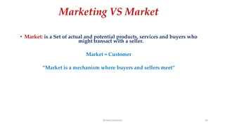 Marketing VS Market
• Market: is a Set of actual and potential products, services and buyers who
might transact with a seller.
Market = Customer
“Market is a mechanism where buyers and sellers meet”
Ahmed Ghoniem 34
 