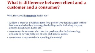What is difference between client and a
customer and a consumer?
Well, they are all customers really but :
- A client is more of a business term for a person who returns again to their
business and who they have regular dealings with, including lawyers,
doctors, beauticians, banks etc.
- A consumer is someone who uses the products, this includes eating,
drinking or buying make-up or food and general goods.
- A customer is anyone who is spending the money!
Ahmed Ghoniem 35
 
