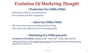 Evolution Of Marketing Thought
• Production Era (1850s-1920s)
- Industrial revolution; mass production
- Few products and little competition
• Sales Era (1920s-1950s)
- The focus was on personal selling and advertising
- Sales seen as the major means for increasing profits
• Marketing Era (1950s-present)
- Customer Orientation replaced the “hard sell” of the sales-led era
- Determination of the needs and wants of customers before introducing
products or services
Ahmed Ghoniem 40
 