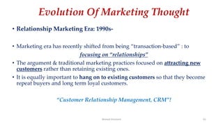 Evolution Of Marketing Thought
• Relationship Marketing Era: 1990s-
• Marketing era has recently shifted from being “transaction-based” : to
focusing on “relationships”
• The argument & traditional marketing practices focused on attracting new
customers rather than retaining existing ones.
• It is equally important to hang on to existing customers so that they become
repeat buyers and long term loyal customers.
“Customer Relationship Management, CRM”!
Ahmed Ghoniem 41
 