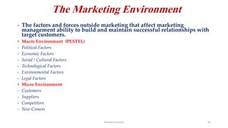 The Marketing Environment
- The factors and forces outside marketing that affect marketing
management ability to build and maintain successful relationships with
target customers.
• Macro Environment (PESTEL)
- Political Factors
- Economic Factors
- Social / Cultural Factors
- Technological Factors
- Environmental Factors
- Legal Factors
• Micro Environment
- Customers
- Suppliers
- Competitors
- New Comers
Ahmed Ghoniem 45
 