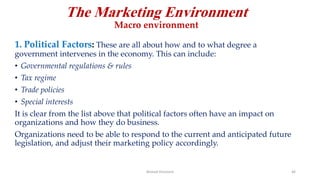 The Marketing Environment
Macro environment
1. Political Factors: These are all about how and to what degree a
government intervenes in the economy. This can include:
• Governmental regulations & rules
• Tax regime
• Trade policies
• Special interests
It is clear from the list above that political factors often have an impact on
organizations and how they do business.
Organizations need to be able to respond to the current and anticipated future
legislation, and adjust their marketing policy accordingly.
Ahmed Ghoniem 46
 