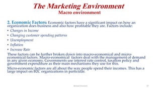 The Marketing Environment
Macro environment
2. Economic Factors: Economic factors have a significant impact on how an
organization does business and also how profitable they are. Factors include:
• Changes in Income
• Changing customer spending patterns
• Unemployment
• Inflation
• Increase Rate
These factors can be further broken down into macro-economical and micro-
economical factors. Macro-economical factors deal with the management of demand
in any given economy. Governments use interest rate control, taxation policy and
government expenditure as their main mechanisms they use for this.
Micro-economic factors are all about the way people spend their incomes. This has a
large impact on B2C organizations in particular.
Ahmed Ghoniem 47
 