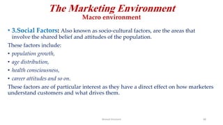The Marketing Environment
Macro environment
• 3.Social Factors: Also known as socio-cultural factors, are the areas that
involve the shared belief and attitudes of the population.
These factors include:
• population growth,
• age distribution,
• health consciousness,
• career attitudes and so on.
These factors are of particular interest as they have a direct effect on how marketers
understand customers and what drives them.
Ahmed Ghoniem 48
 