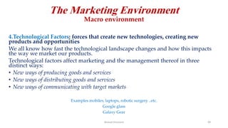 The Marketing Environment
Macro environment
4.Technological Factors: forces that create new technologies, creating new
products and opportunities
We all know how fast the technological landscape changes and how this impacts
the way we market our products.
Technological factors affect marketing and the management thereof in three
distinct ways:
• New ways of producing goods and services
• New ways of distributing goods and services
• New ways of communicating with target markets
Examples mobiles; laptops, robotic surgery ..etc.
Google glass
Galaxy Gear
Ahmed Ghoniem 49
 