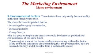 The Marketing Environment
Macro environment
5. Environmental Factors: These factors have only really become reality
in the last fifteen years or so.
They have become important due to
• Increasing shortage of raw materials,
• Increased pollution
• Energy Sources
(this is a good example were one factor could be classes as political and
environmental at the same time).
• These are just some of the issues marketers are facing within this factor.
More and more consumers are demanding that the products they buy are
sourced ethically, and if possible from a sustainable source.
Ahmed Ghoniem 50
 