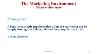 The Marketing Environment
Micro environment
2.Competitors:
3.Suppliers; supply problems that affect the marketing can be
supply shortage, or delays, labor strikes , supply costs …etc
4. New Comers:
Ahmed Ghoniem 53
 