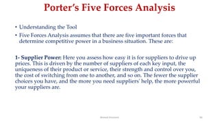 Porter’s Five Forces Analysis
• Understanding the Tool
• Five Forces Analysis assumes that there are five important forces that
determine competitive power in a business situation. These are:
1- Supplier Power: Here you assess how easy it is for suppliers to drive up
prices. This is driven by the number of suppliers of each key input, the
uniqueness of their product or service, their strength and control over you,
the cost of switching from one to another, and so on. The fewer the supplier
choices you have, and the more you need suppliers' help, the more powerful
your suppliers are.
Ahmed Ghoniem 56
 