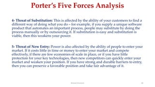Porter’s Five Forces Analysis
4- Threat of Substitution: This is affected by the ability of your customers to find a
different way of doing what you do – for example, if you supply a unique software
product that automates an important process, people may substitute by doing the
process manually or by outsourcing it. If substitution is easy and substitution is
viable, then this weakens your power.
5- Threat of New Entry: Power is also affected by the ability of people to enter your
market. If it costs little in time or money to enter your market and compete
effectively, if there are few economies of scale in place, or if you have little
protection for your key technologies, then new competitors can quickly enter your
market and weaken your position. If you have strong and durable barriers to entry,
then you can preserve a favorable position and take fair advantage of it.
Ahmed Ghoniem 58
 