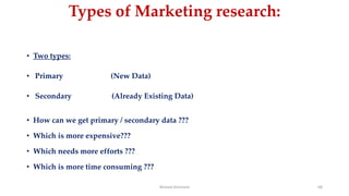 Types of Marketing research:
• Two types:
• Primary (New Data)
• Secondary (Already Existing Data)
• How can we get primary / secondary data ???
• Which is more expensive???
• Which needs more efforts ???
• Which is more time consuming ???
Ahmed Ghoniem 68
 