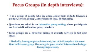 Focus Groups (In depth interviews):
• It is a group of people who are asked about their attitude towards a
product, service, concept, advertisement, idea, or packaging.
• Questions are asked in an interactive group setting where participants
are free to talk with other group members.
• Focus groups are a powerful means to evaluate services or test new
ideas.
• Basically, focus groups are interviews, but of 6-10 people at the same
time in the same group. One can get a great deal of information during a
focus group session.
Ahmed Ghoniem 70
 