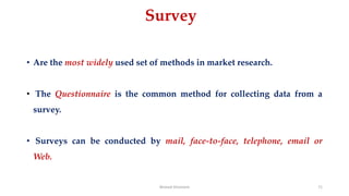 Survey
• Are the most widely used set of methods in market research.
• The Questionnaire is the common method for collecting data from a
survey.
• Surveys can be conducted by mail, face-to-face, telephone, email or
Web.
Ahmed Ghoniem 71
 
