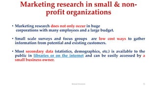 Marketing research in small & non-
profit organizations
• Marketing research does not only occur in huge
corporations with many employees and a large budget.
• Small scale surveys and focus groups are low cost ways to gather
information from potential and existing customers.
• Most secondary data (statistics, demographics, etc.) is available to the
public in libraries or on the internet and can be easily accessed by a
small business owner.
Ahmed Ghoniem 72
 