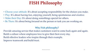 • Choose your attitude: It's about accepting responsibility for the choices you make.
• Play: It's about having fun, enjoying yourself, being spontaneous and creative.
• Make their Day: It's about doing somethings special for others.
• Be There: It's about being focused on the person or task you are working on.
Why Fish philosophy?
Provide amazing service that makes customers want to come back again and again.
Build a culture where employees love to give their best every day.
Build effective leaders who inspire through their example.
Improve teamwork and build trust.
Ahmed Ghoniem 94
FISH Philosophy
 