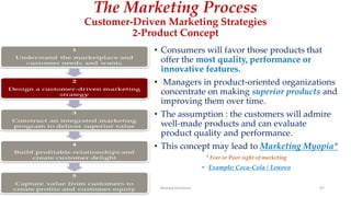 The Marketing Process
Customer-Driven Marketing Strategies
2-Product Concept
• Consumers will favor those products that
offer the most quality, performance or
innovative features.
• Managers in product-oriented organizations
concentrate on making superior products and
improving them over time.
• The assumption : the customers will admire
well-made products and can evaluate
product quality and performance.
• This concept may lead to Marketing Myopia*
* Fear or Poor sight of marketing
• Example: Coca-Cola / Lenovo
Ahmed Ghoniem 97
 