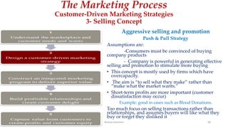 The Marketing Process
Customer-Driven Marketing Strategies
3- Selling Concept
Aggressive selling and promotion
Push & Pull Strategy
Assumptions are:
-Consumers must be convinced of buying
company products
- Company is powerful in generating effective
selling and promotion to stimulate more buying
• This concept is mostly used by firms which have
overcapacity.
• The aim is “to sell what they make” rather than
“make what the market wants.”
• Short-term profits are more important (customer
dissatisfaction may occur)
Example: good in cases such as Blood Donations.
Too much focus on selling transactions rather than
relationships, and assumes buyers will like what they
buy or forget they disliked it
Ahmed Ghoniem 98
 