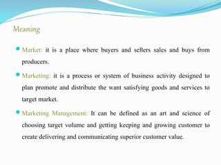 Meaning
 Market: it is a place where buyers and sellers sales and buys from
producers.
 Marketing: it is a process or sy...