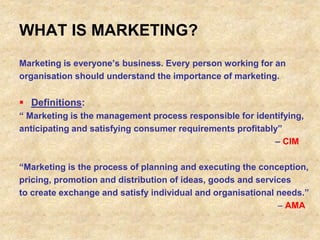 WHAT IS MARKETING?
Marketing is everyone’s business. Every person working for an
organisation should understand the importance of marketing.
 Definitions:
“ Marketing is the management process responsible for identifying,
anticipating and satisfying consumer requirements profitably”
– CIM
“Marketing is the process of planning and executing the conception,
pricing, promotion and distribution of ideas, goods and services
to create exchange and satisfy individual and organisational needs.”
 AMA
 
