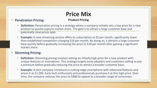 Price Mix
Product Pricing
• Penetration Pricing:
• Definition: Penetration pricing is a strategy where a company initially sets a low price for a new
product to quickly capture market share. The goal is to attract a large customer base and
potentially raise prices later.
• Example: A new streaming service offers its subscription at $5 per month, significantly lower
than established competitors charging $10 per month. By doing so, it attracts a large customer
base quickly before gradually increasing the price to $10 per month after gaining a significant
market share.
• Skimming Pricing:
• Definition: Skimming pricing involves setting an initially high price for a new product with
unique features or innovations. This strategy targets early adopters and customers willing to pay
a premium before gradually reducing the price to attract a broader customer base.
• Example: A tech company introduces a cutting-edge smartphone with advanced features and
prices it at $1,200. Early tech enthusiasts and professionals purchase it at this high price. Over
time, the company reduces the price to $900 to appeal to a broader range of consumers.
 