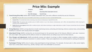 Price Mix: Example
1. Tiered Pricing (Price Mix): Netflix offers multiple subscription tiers, each with a different monthly fee and set of features:
1. Basic Plan: This plan offers access to the Netflix content library on one device at a time in standard definition (SD).
2. Standard Plan: The standard plan allows streaming on two devices simultaneously in high definition (HD).
3. Premium Plan: The premium plan provides access to Netflix content on up to four devices simultaneously, and it offers ultra-high-definition (UHD) streaming for
customers with compatible devices.
4. Mobile Plan (in some regions): Netflix offers a mobile-only plan, which allows streaming on a single mobile device or tablet. This plan is priced lower than the standard
and premium plans.
2. Pricing Objectives: Netflix's pricing objectives include maximizing revenue, attracting and retaining a diverse customer base, and providing
flexibility to customers with varying needs and budgets.
3. Value-Based Pricing: Netflix's pricing tiers are structured based on the perceived value of the features offered in each plan. Customers
who value higher video quality and the ability to stream on multiple devices are willing to pay more for these features.
4. Price Changes and Adjustments: Netflix periodically reviews and adjusts its pricing to reflect changing market conditions, production
costs, and the need for continued investment in content creation. These price adjustments are communicated to existing and potential
customers.
5. Psychological Pricing: Netflix prices its plans using psychological pricing techniques. For example, the basic plan is often priced slightly
lower than a whole-dollar amount (e.g., $8.99), making it seem more affordable to consumers.
• Company: Netflix
• Product: Streaming Video Subscription Service
• Price Mix Strategy: Tiered Pricing
 